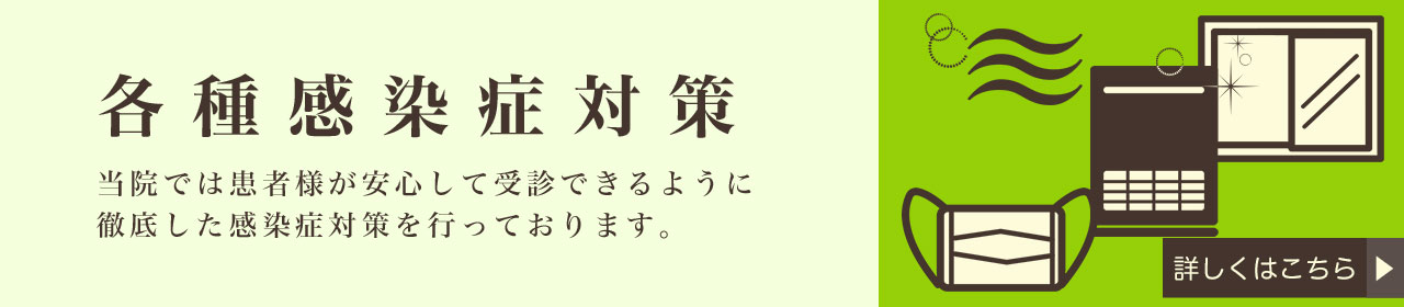 各種感染症対策 当院では患者様が安心して受診できるように徹底した感染症対策を行っております。
